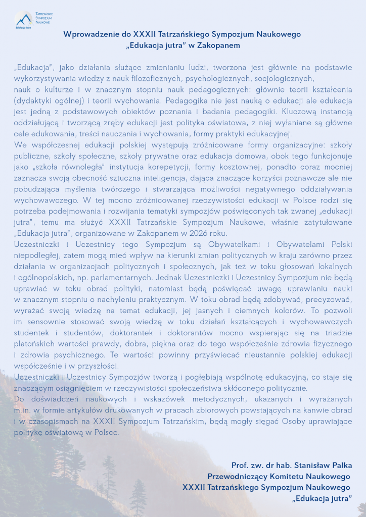Wprowadzenie do XXXII Tatrzańskiego Sympozjum Naukowego „Edukacja jutra” w Zakopanem „Edukacja”, jako działania służące zmienianiu ludzi, tworzona jest głównie na podstawie wykorzystywania wiedzy z nauk filozoficznych, psychologicznych, socjologicznych, nauk o kulturze i w znacznym stopniu nauk pedagogicznych: głównie teorii kształcenia (dydaktyki ogólnej) i teorii wychowania. Pedagogika nie jest nauką o edukacji ale edukacja jest jedną z podstawowych obiektów poznania i badania pedagogiki. Kluczową instancją oddziałującą i tworzącą zręby edukacji jest polityka oświatowa, z niej wyłaniane są główne cele edukowania, treści nauczania i wychowania, formy praktyki edukacyjnej. We współczesnej edukacji polskiej występują zróżnicowane formy organizacyjne: szkoły publiczne, szkoły społeczne, szkoły prywatne oraz edukacja domowa, obok tego funkcjonuje jako „szkoła równoległa” instytucja korepetycji, formy kosztownej, ponadto coraz mocniej zaznacza swoją obecność sztuczna inteligencja, dająca znaczące korzyści poznawcze ale nie pobudzająca myślenia twórczego i stwarzająca możliwości negatywnego oddziaływania wychowawczego. W tej mocno zróżnicowanej rzeczywistości edukacji w Polsce rodzi się potrzeba podejmowania i rozwijania tematyki sympozjów poświęconych tak zwanej „edukacji jutra”, temu ma służyć XXXII Tatrzańskie Sympozjum Naukowe, właśnie zatytułowane „Edukacja jutra”, organizowane w Zakopanem w 2026 roku. Uczestniczki i Uczestnicy tego Sympozjum są Obywatelkami i Obywatelami Polski niepodległej, zatem mogą mieć wpływ na kierunki zmian politycznych w kraju zarówno przez działania w organizacjach politycznych i społecznych, jak też w toku głosowań lokalnych i ogólnopolskich, np. parlamentarnych. Jednak Uczestniczki i Uczestnicy Sympozjum nie będą uprawiać w toku obrad polityki, natomiast będą poświęcać uwagę uprawianiu nauki w znacznym stopniu o nachyleniu praktycznym. W toku obrad będą zdobywać, precyzować, wyrażać swoją wiedzę na temat edukacji, jej jasnych i ciemnych kolorów. To pozwoli im sensownie stosować swoją wiedzę w toku działań kształcących i wychowawczych studentek i studentów, doktorantek i doktorantów mocno wspierając się na triadzie platońskich wartości prawdy, dobra, piękna oraz do tego współcześnie zdrowia fizycznego i zdrowia psychicznego. Te wartości powinny przyświecać nieustannie polskiej edukacji współcześnie i w przyszłości. Uczestniczki i Uczestnicy Sympozjów tworzą i pogłębiają wspólnotę edukacyjną, co staje się znaczącym osiągnięciem w rzeczywistości społeczeństwa skłóconego politycznie. Do doświadczeń naukowych i wskazówek metodycznych, ukazanych i wyrażanych m.in. w formie artykułów drukowanych w pracach zbiorowych powstających na kanwie obrad i w czasopismach na XXXII Sympozjum Tatrzańskim, będą mogły sięgać Osoby uprawiające politykę oświatową w Polsce. Prof. zw. dr hab. Stanisław Palka Przewodniczący Komitetu Naukowego XXXII Tatrzańskiego Sympozjum Naukowego „Edukacja jutra” 