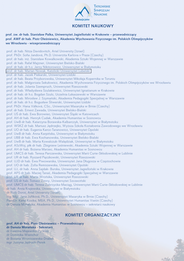 KOMITET NAUKOWY prof. zw. dr hab. Stanisław Palka, Uniwersytet Jagielloński w Krakowie – przewodniczący prof. AWF dr hab. Piotr Oleśniewicz, Akademia Wychowania Fizycznego im. Polskich Olimpijczyków we Wrocławiu - wiceprzewodniczący prof. dr hab. Nitza Davidovitch, Ariel University (Izrael) prof. PhDr. Soňa Jandová, Ph.D. Univerzita Karlova v Praze (Czechy) prof. dr hab. inż. Stanisław Kowalkowski, Akademia Sztuki Wojennej w Warszawie prof. dr hab. Rafał Majzner, Uniwersytet Bielsko-Bialski prof. dr hab. dr h.c. Jerzy Nikitorowicz, Uniwersytet w Białymstoku prof. dr hab. Marian Nowak, Katolicki Uniwersytet Lubelski prof. dr hab. Jacek Piekarski, Uniwersytet Łódzki prof. dr hab. Beata Przyborowska, Uniwersytet Mikołaja Kopernika w Toruniu prof. dr hab. Małgorzata Sekułowicz, Akademia Wychowania Fizycznego im. Polskich Olimpijczyków we Wrocławiu prof. dr hab. Jolanta Szempruch, Uniwersytet Rzeszowski prof. dr hab. Władysława Szulakiewicz, Uniwersytet Ignatianum w Krakowie prof. dr hab. dr h.c. Bogdan Szulc, Uczelnia Łukaszewski w Warszawie prof. dr hab. Mirosław J. Szymański, Akademia Pedagogiki Specjalnej w Warszawie prof. dr hab. dr h.c. Bogusław Śliwerski, Uniwersytet Łódzki prof. PhDr. Hana Válková, CSc., Uniwersytet Masaryka w Brnie (Czechy) prof. dr hab. Ernest Zawada, Uniwersytet Bielsko-Bialski prof. UŚ dr hab. Ewa Borowiec, Uniwersytet Śląski w Katowicach prof. AH dr hab. Henryk Cudak, Akademia Humanitas w Sosnowcu prof. UwB dr hab. Katarzyna Borawska-Kalbarczyk, Uniwersytet w Białymstoku prof. WSKZ dr hab. Mariusz Jędrzejko, Wyższa Szkoła Kształcenia Zawodowego we Wrocławiu prof. UO dr hab. Eugenia Karcz-Taranowicz, Uniwersytet Opolski prof. UwB dr hab. Anna Karpińska, Uniwersytet w Białymstoku prof. UBB dr hab. Ewa Kochanowska, Uniwersytet Bielsko-Bialski prof. UwB dr hab. Marta Kowalczuk-Walędziak, Uniwersytet w Białymstoku prof. ASzWoj, płk dr hab. Zbigniew Leśniewski, Akademia Sztuki Wojennej w Warszawie prof. AH dr hab. Bożena Marzec, Akademia Humanitas w Sosnowcu prof. UMCS dr hab. Teresa Parczewska, Uniwersytet Marii Curie-Skłodowskiej w Lublinie prof. UR dr hab. Ryszard Pęczkowski, Uniwersytet Rzeszowski prof. UJD dr hab. Ewa Piwowarska, Uniwersytet Jana Długosza w Częstochowie prof. UO dr hab. Zofia Remiszewska, Uniwersytet Opolski prof. UJ, dr hab. Anna Sajdak- Burska, Uniwersytet Jagielloński w Krakowie prof. APS dr hab. Maciej Tanaś, Akademia Pedagogiki Specjalnej w Warszawie prof. UR dr hab. Marta Wrońska, Uniwersytet Rzeszowski prof. US dr hab. Tomasz Zimny, Uniwersytet Szczeciński prof. UMCS dr hab. Teresa Zubrzycka-Maciąg, Uniwersytet Marii Curie-Skłodowskiej w Lublinie dr hab. Anna Krajewska, Uniwersytet w Białymstoku dr Ruth Dorot, Ariel University (Izrael) Ing. Mgr. Jana Juříková, Ph.D., Uniwersytet Masaryka w Brnie (Czechy) PaedDr. Karel Kostka, MBA, Ph.D., Uniwersytet Humanitas Vsetin (Czechy) dr Danuta Morańska, Akademia Humanitas w Sosnowcu – sekretarz naukowy KOMITET ORGANIZACYJNY prof. AH dr hab. Piotr Oleśniewicz – Przewodniczący dr Danuta Morańska - Sekretarz dr Ewelina Majewska-Pyrkosz dr Dominika Wienchor dr Bożena Wroniszewska-Drabek mgr Justyna Jędruch-Perek 